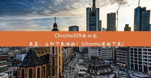 Chrome109新功能来袭，立即下载体验！(chrome最新下载)