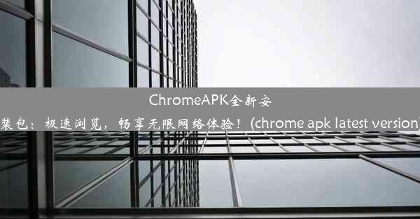 ChromeAPK全新安装包：极速浏览，畅享无限网络体验！(chrome apk latest version)