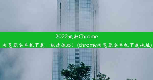 2022最新Chrome浏览器安卓版下载，极速体验！(chrome浏览器安卓版下载地址)