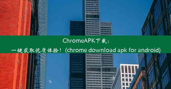 ChromeAPK下载：一键获取优质体验！(chrome download apk for android)