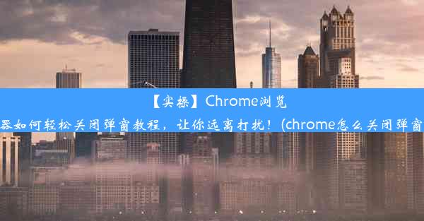 【实操】Chrome浏览器如何轻松关闭弹窗教程，让你远离打扰！(chrome怎么关闭弹窗)