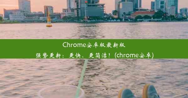 Chrome安卓版最新版强势更新：更快、更简洁！(chrome安卓)