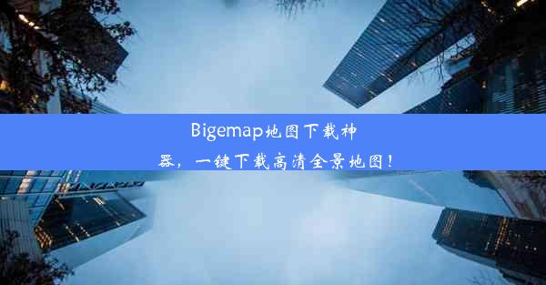 Bigemap地图下载神器，一键下载高清全景地图！