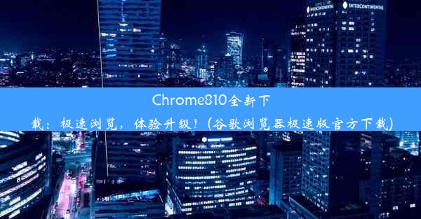 Chrome810全新下载：极速浏览，体验升级！(谷歌浏览器极速版官方下载)