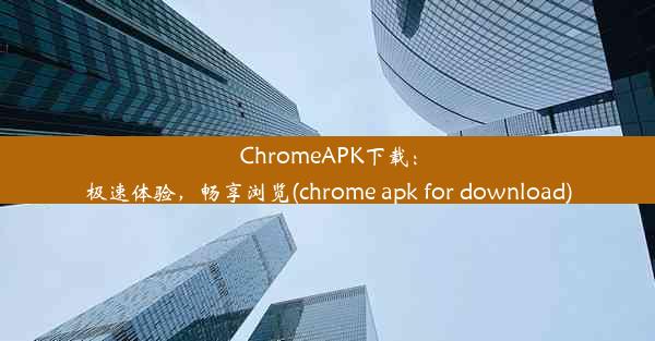 ChromeAPK下载：极速体验，畅享浏览(chrome apk for download)