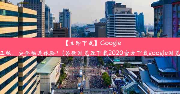 【立即下载】Google浏览器官方正版，安全快速体验！(谷歌浏览器下载2020官方下载google浏览器官方下载)