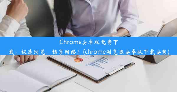 Chrome安卓版免费下载：极速浏览，畅享网络！(chrome浏览器安卓版下载安装)