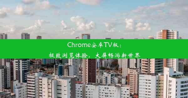 Chrome安卓TV版：极致浏览体验，大屏畅游新世界