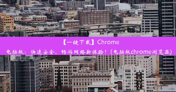 【一键下载】Chrome电脑版：快速安全，畅游网络新体验！(电脑版chrome浏览器)