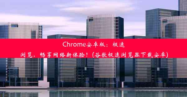 Chrome安卓版：极速浏览，畅享网络新体验！(谷歌极速浏览器下载安卓)