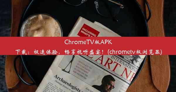 ChromeTV版APK下载：极速体验，畅享视听盛宴！(chrometv版浏览器)