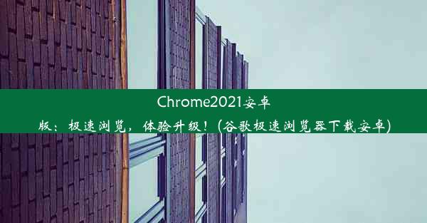 Chrome2021安卓版：极速浏览，体验升级！(谷歌极速浏览器下载安卓)