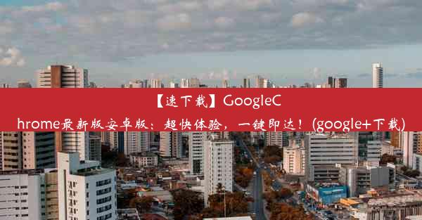 【速下载】GoogleChrome最新版安卓版：超快体验，一键即达！(google+下载)