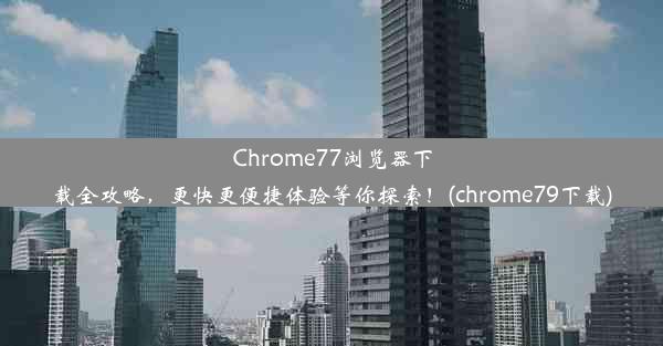 Chrome77浏览器下载全攻略，更快更便捷体验等你探索！(chrome79下载)