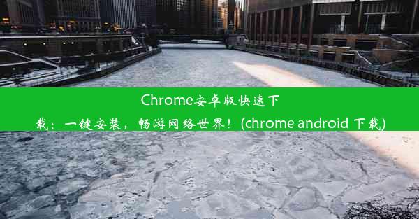 Chrome安卓版快速下载：一键安装，畅游网络世界！(chrome android 下载)