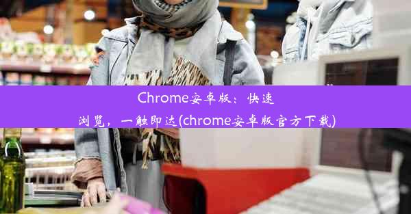 Chrome安卓版：快速浏览，一触即达(chrome安卓版官方下载)