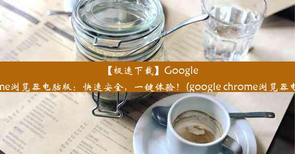 【极速下载】GoogleChrome浏览器电脑版：快速安全，一键体验！(google chrome浏览器电脑版)