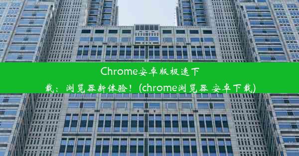 Chrome安卓版极速下载：浏览器新体验！(chrome浏览器 安卓下载)