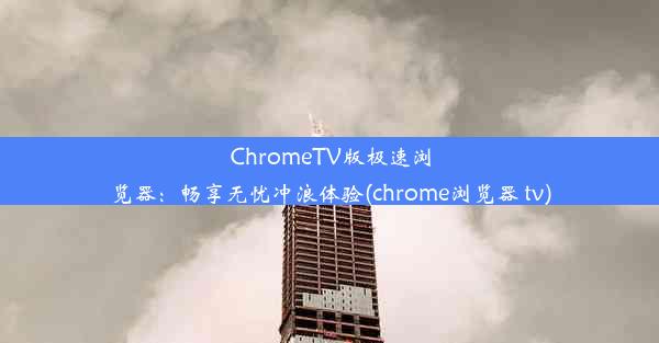 ChromeTV版极速浏览器：畅享无忧冲浪体验(chrome浏览器 tv)