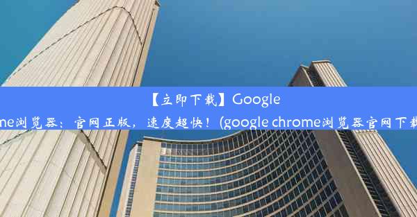 【立即下载】GoogleChrome浏览器：官网正版，速度超快！(google chrome浏览器官网下载安卓)